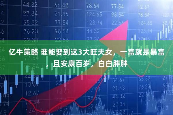 亿牛策略 谁能娶到这3大旺夫女，一富就是暴富，且安康百岁，白白胖胖