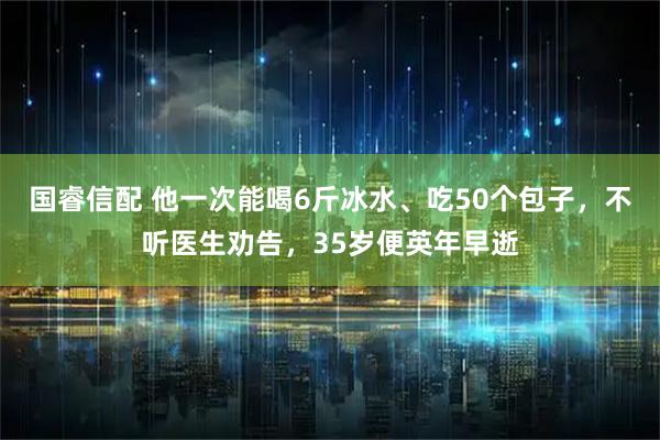 国睿信配 他一次能喝6斤冰水、吃50个包子，不听医生劝告，35岁便英年早逝