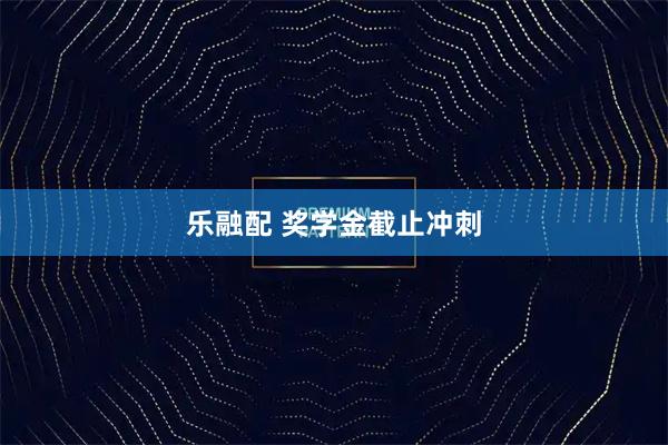 乐融配 奖学金截止冲刺