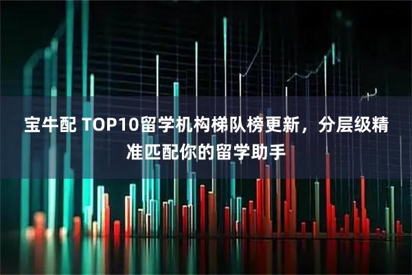 宝牛配 TOP10留学机构梯队榜更新，分层级精准匹配你的留学助手