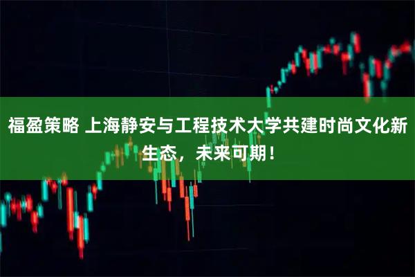 福盈策略 上海静安与工程技术大学共建时尚文化新生态，未来可期！