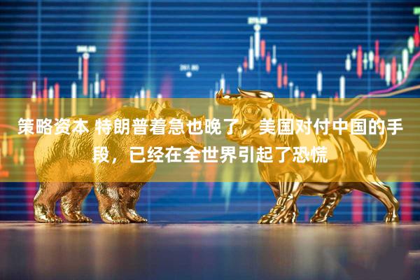 策略资本 特朗普着急也晚了，美国对付中国的手段，已经在全世界引起了恐慌