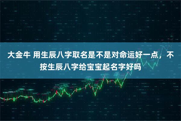 大金牛 用生辰八字取名是不是对命运好一点，不按生辰八字给宝宝起名字好吗