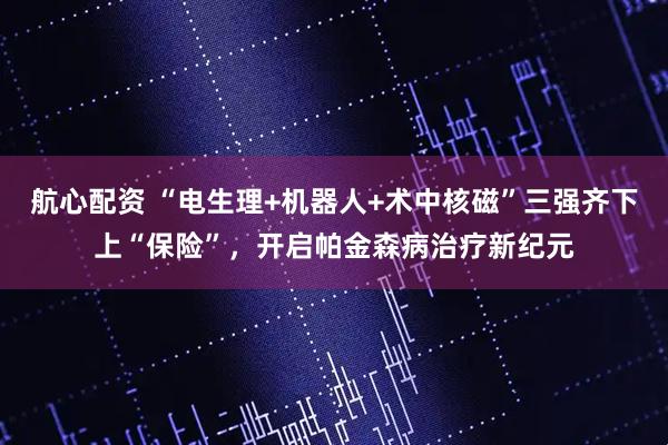 航心配资 “电生理+机器人+术中核磁”三强齐下上“保险”，开启帕金森病治疗新纪元