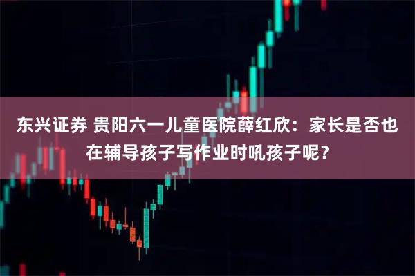 东兴证券 贵阳六一儿童医院薛红欣:家长是否也在辅导孩子写作业时吼孩子呢?