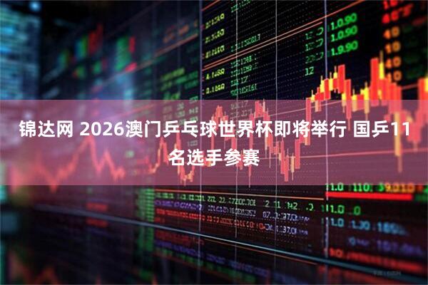 锦达网 2026澳门乒乓球世界杯即将举行 国乒11名选手参赛