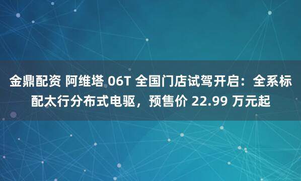 金鼎配资 阿维塔 06T 全国门店试驾开启：全系标配太行分布式电驱，预售价 22.99 万元起