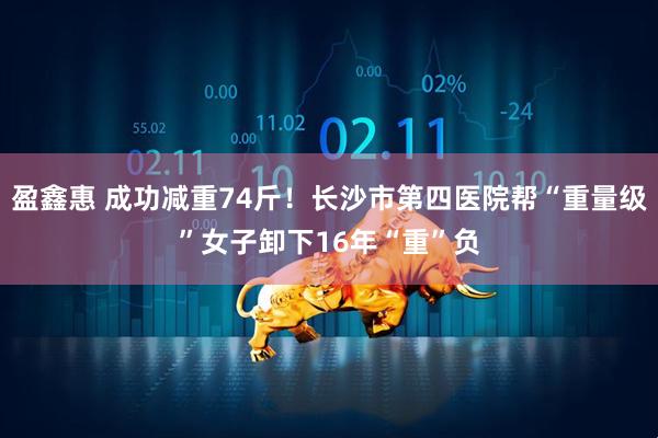 盈鑫惠 成功减重74斤！长沙市第四医院帮“重量级”女子卸下16年“重”负