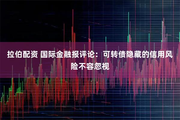 拉伯配资 国际金融报评论：可转债隐藏的信用风险不容忽视