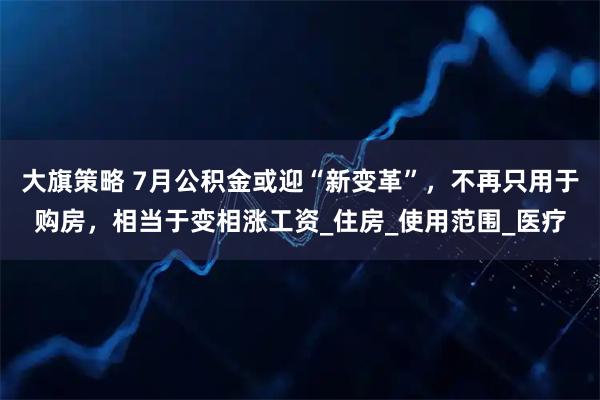 大旗策略 7月公积金或迎“新变革”，不再只用于购房，相当于变相涨工资_住房_使用范围_医疗