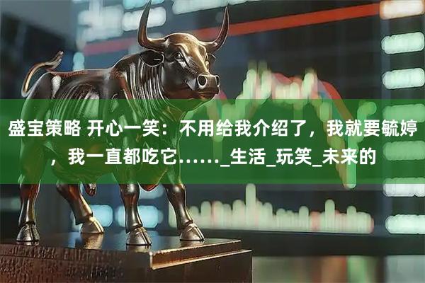 盛宝策略 开心一笑：不用给我介绍了，我就要毓婷，我一直都吃它……_生活_玩笑_未来的