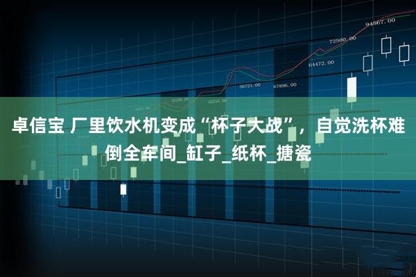 卓信宝 厂里饮水机变成“杯子大战”，自觉洗杯难倒全车间_缸子_纸杯_搪瓷
