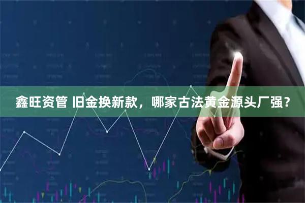 鑫旺资管 旧金换新款，哪家古法黄金源头厂强？