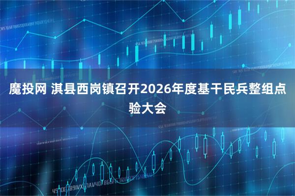 魔投网 淇县西岗镇召开2026年度基干民兵整组点验大会