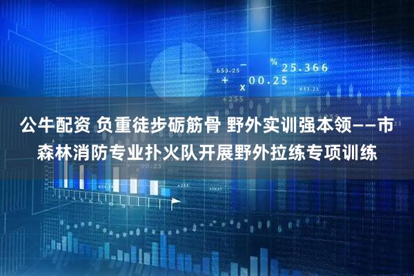 公牛配资 负重徒步砺筋骨 野外实训强本领——市森林消防专业扑火队开展野外拉练专项训练