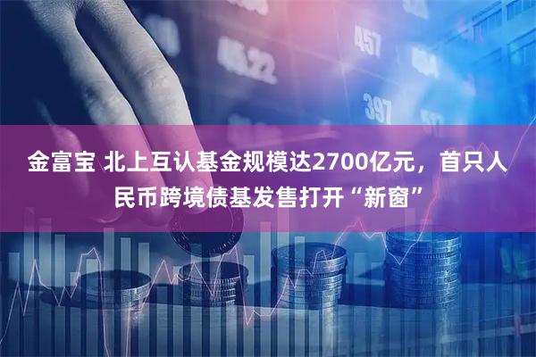 金富宝 北上互认基金规模达2700亿元，首只人民币跨境债基发售打开“新窗”