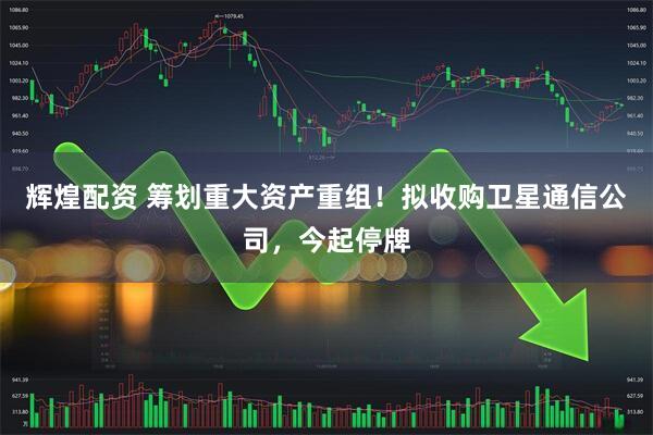 辉煌配资 筹划重大资产重组！拟收购卫星通信公司，今起停牌
