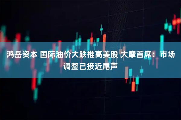 鸿岳资本 国际油价大跌推高美股 大摩首席：市场调整已接近尾声