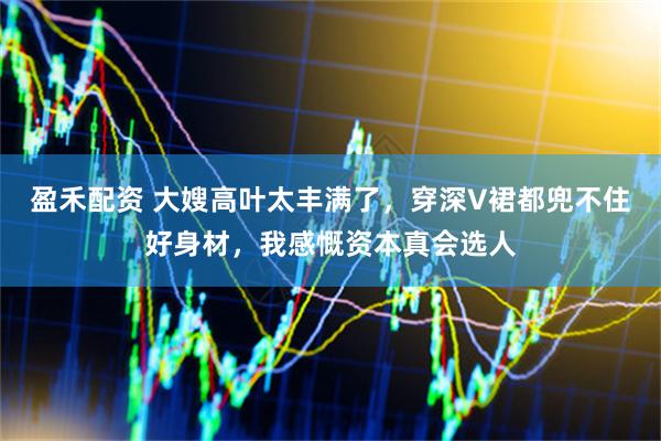 盈禾配资 大嫂高叶太丰满了，穿深V裙都兜不住好身材，我感慨资本真会选人