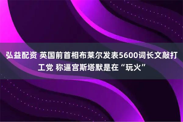 弘益配资 英国前首相布莱尔发表5600词长文敲打工党 称逼宫斯塔默是在“玩火”