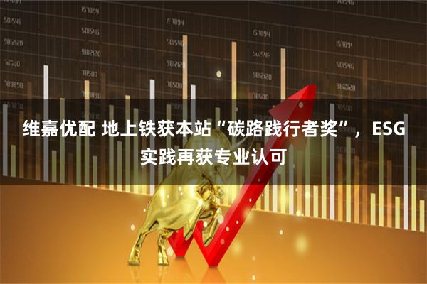 维嘉优配 地上铁获本站“碳路践行者奖”，ESG实践再获专业认可